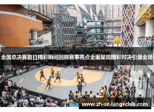全国总决赛首日精彩瞬间回顾赛事亮点全面呈现精彩对决引爆全场