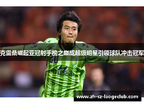 克雷桑崛起亚冠射手榜之巅成超级明星引领球队冲击冠军