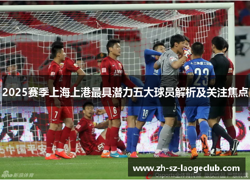 2025赛季上海上港最具潜力五大球员解析及关注焦点