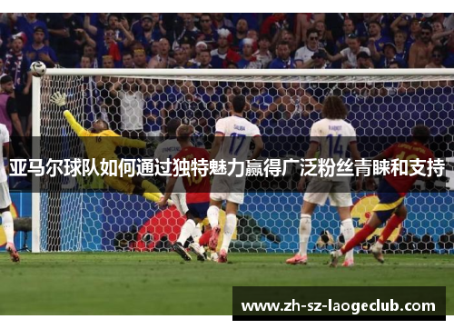 亚马尔球队如何通过独特魅力赢得广泛粉丝青睐和支持