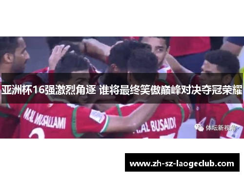 亚洲杯16强激烈角逐 谁将最终笑傲巅峰对决夺冠荣耀