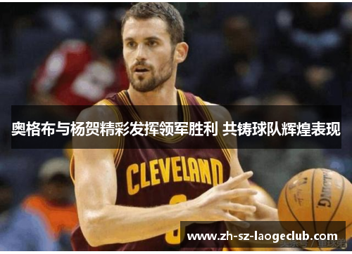 奥格布与杨贺精彩发挥领军胜利 共铸球队辉煌表现