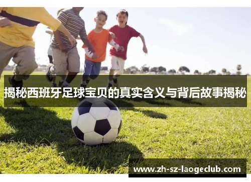 揭秘西班牙足球宝贝的真实含义与背后故事揭秘