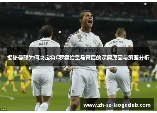 揭秘曼联为何决定将C罗卖给皇马背后的深层原因与策略分析