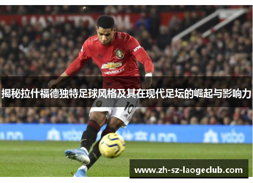 揭秘拉什福德独特足球风格及其在现代足坛的崛起与影响力