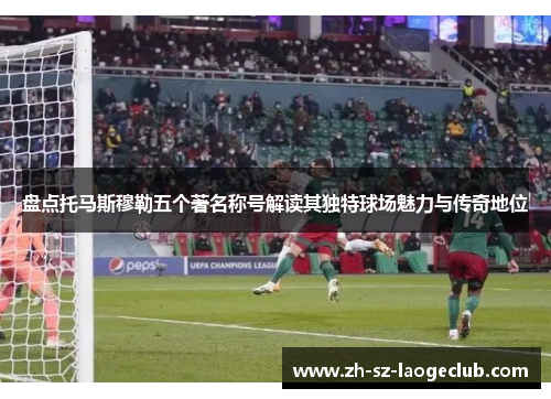 盘点托马斯穆勒五个著名称号解读其独特球场魅力与传奇地位