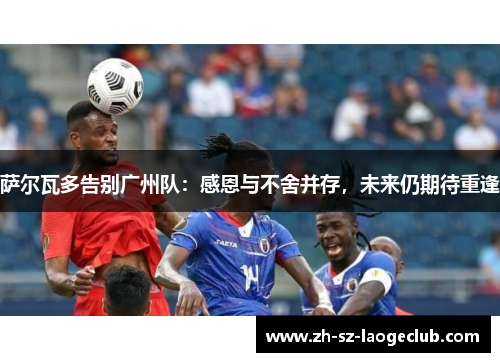萨尔瓦多告别广州队：感恩与不舍并存，未来仍期待重逢