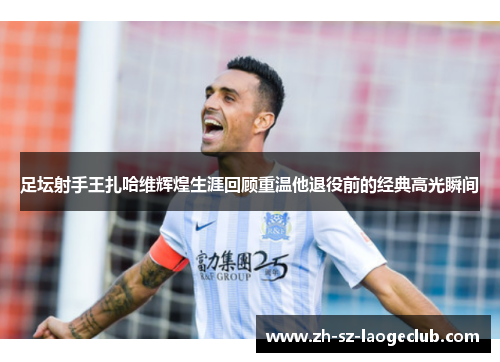 足坛射手王扎哈维辉煌生涯回顾重温他退役前的经典高光瞬间