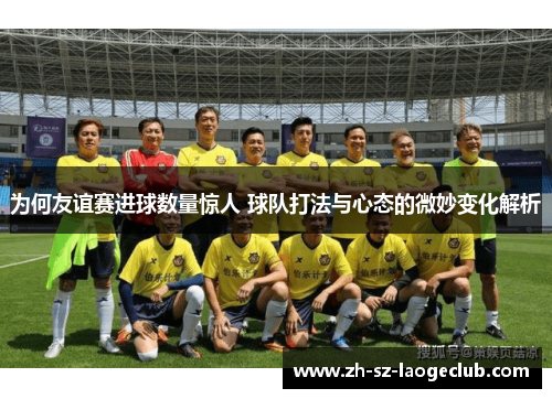 为何友谊赛进球数量惊人 球队打法与心态的微妙变化解析