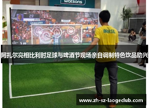 阿扎尔亮相比利时足球与啤酒节现场亲自调制特色饮品助兴