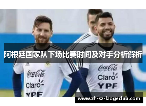 阿根廷国家队下场比赛时间及对手分析解析