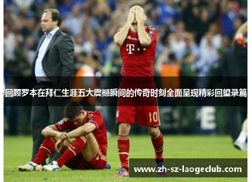 回顾罗本在拜仁生涯五大震撼瞬间的传奇时刻全面呈现精彩回望录篇