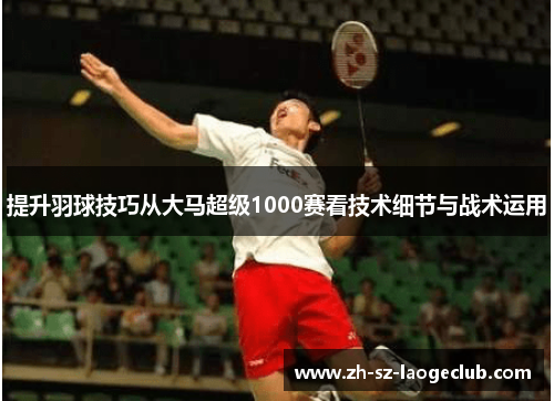 提升羽球技巧从大马超级1000赛看技术细节与战术运用 提升羽球技巧从大马超级1000赛看技术细节与战术运用