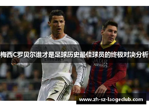梅西C罗贝尔谁才是足球历史最佳球员的终极对决分析 梅西C罗贝尔谁才是足球历史最佳球员的终极对决分析