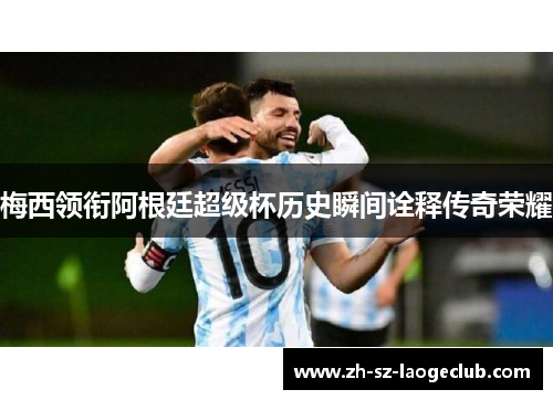 梅西领衔阿根廷超级杯历史瞬间诠释传奇荣耀