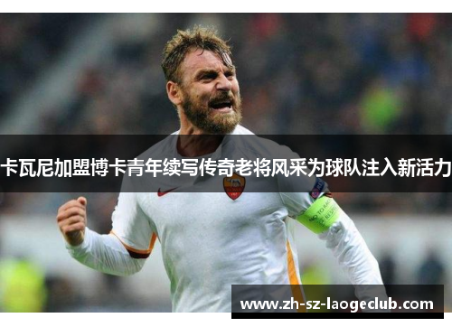 卡瓦尼加盟博卡青年续写传奇老将风采为球队注入新活力