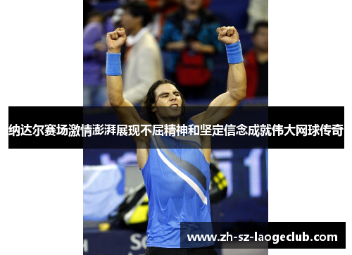 纳达尔赛场激情澎湃展现不屈精神和坚定信念成就伟大网球传奇
