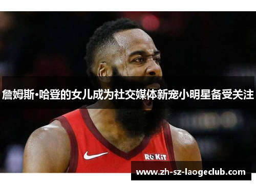 詹姆斯·哈登的女儿成为社交媒体新宠小明星备受关注 詹姆斯·哈登的女儿成为社交媒体新宠小明星备受关注