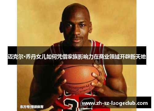 迈克尔·乔丹女儿如何凭借家族影响力在商业领域开辟新天地 迈克尔·乔丹女儿如何凭借家族影响力在商业领域开辟新天地